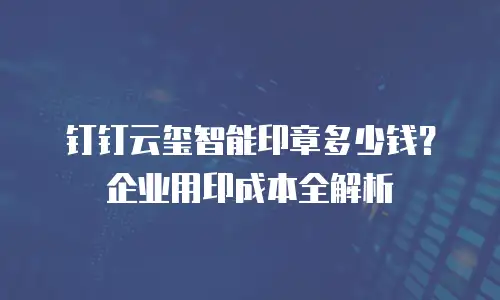 钉钉云玺智能印章多少钱？企业用印成本全解析