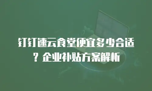 钉钉速云食堂便宜多少合适？企业补贴方案解析