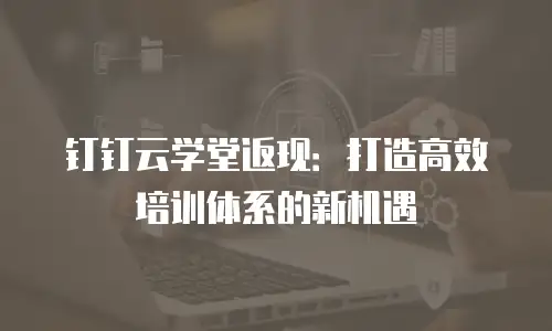 钉钉云学堂返现：打造高效培训体系的新机遇