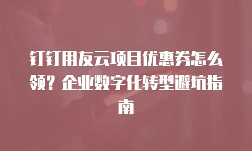 钉钉用友云项目优惠券怎么领？企业数字化转型避坑指南
