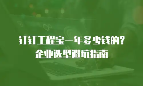 钉钉工程宝一年多少钱的？企业选型避坑指南