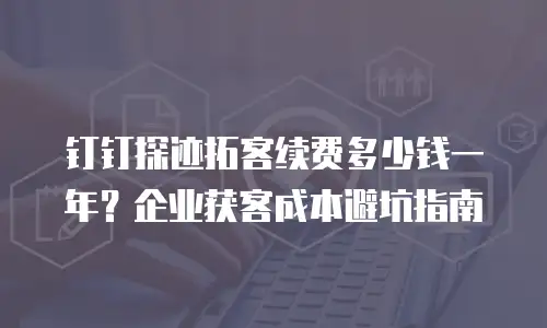 钉钉探迹拓客续费多少钱一年？企业获客成本避坑指南