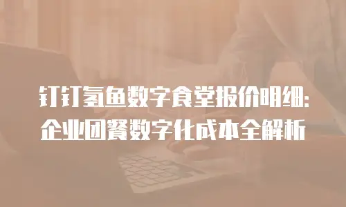 钉钉氢鱼数字食堂报价明细：企业团餐数字化成本全解析