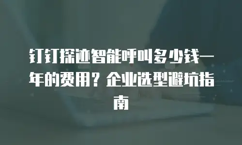 钉钉探迹智能呼叫多少钱一年的费用？企业选型避坑指南