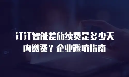 钉钉智能差旅续费是多少天内缴费？企业避坑指南