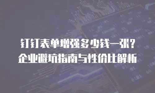 钉钉表单增强多少钱一张？企业避坑指南与性价比解析