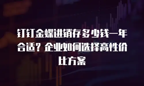 钉钉金蝶进销存多少钱一年合适？企业如何选择高性价比方案