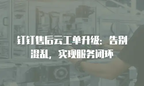 钉钉售后云工单升级：告别混乱，实现服务闭环