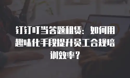 钉钉叮当答题租赁：如何用趣味化手段提升员工合规培训效率？