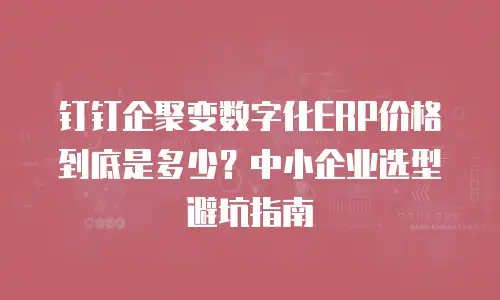 钉钉企聚变数字化ERP价格到底是多少？中小企业选型避坑指南