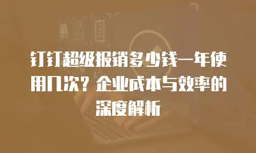 钉钉超级报销多少钱一年使用几次？企业成本与效率的深度解析