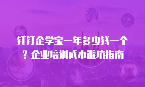 钉钉企学宝一年多少钱一个？企业培训成本避坑指南