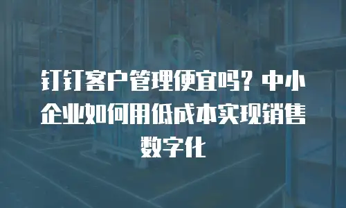 钉钉客户管理便宜吗？中小企业如何用低成本实现销售数字化