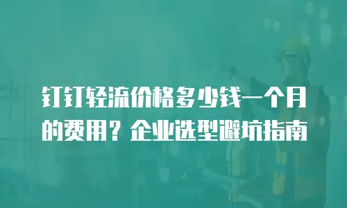 钉钉轻流价格多少钱一个月的费用？企业选型避坑指南