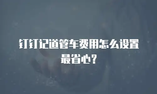 钉钉记道管车费用怎么设置最省心？