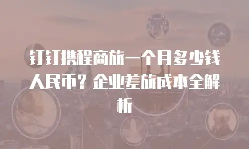 钉钉携程商旅一个月多少钱人民币？企业差旅成本全解析