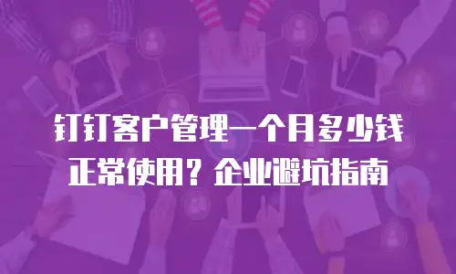 钉钉客户管理一个月多少钱正常使用？企业避坑指南
