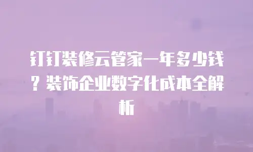 钉钉装修云管家一年多少钱？装饰企业数字化成本全解析