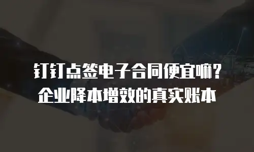 钉钉点签电子合同便宜嘛？企业降本增效的真实账本