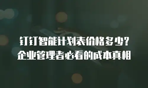钉钉智能计划表价格多少？企业管理者必看的成本真相