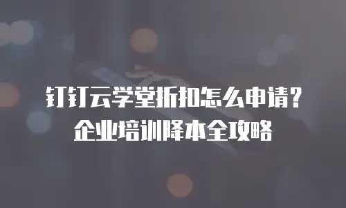 钉钉云学堂折扣怎么申请？企业培训降本全攻略