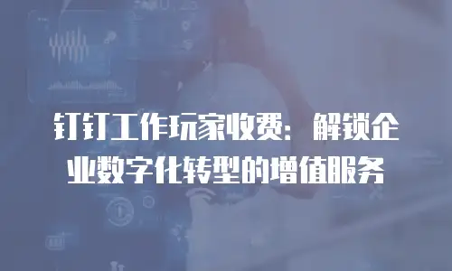 钉钉工作玩家收费：解锁企业数字化转型的增值服务