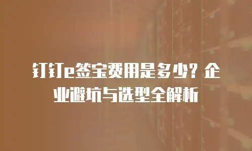 钉钉e签宝费用是多少？企业避坑与选型全解析