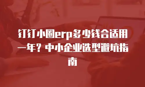 钉钉小圈erp多少钱合适用一年？中小企业选型避坑指南