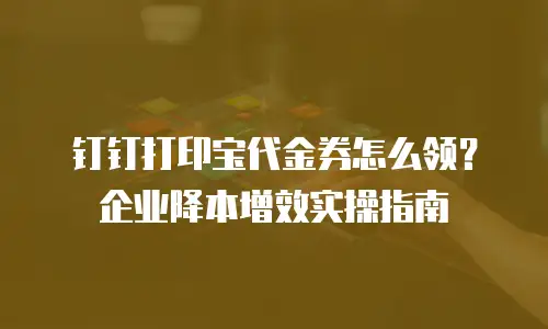 钉钉打印宝代金券怎么领？企业降本增效实操指南