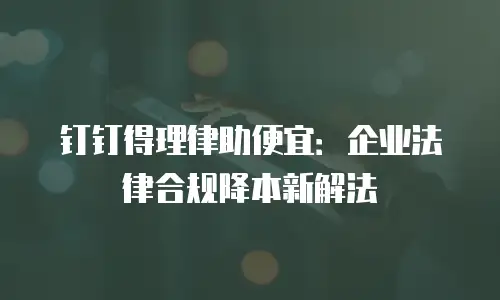 钉钉得理律助便宜：企业法律合规降本新解法