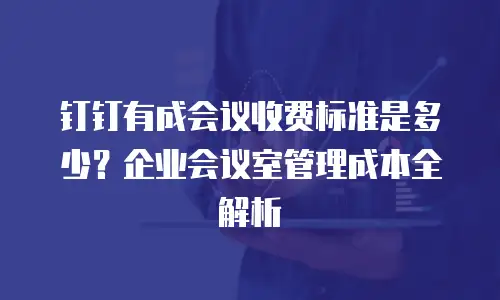 钉钉有成会议收费标准是多少？企业会议室管理成本全解析
