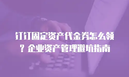 钉钉固定资产代金券怎么领？企业资产管理避坑指南