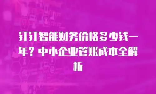钉钉智能财务价格多少钱一年？中小企业管账成本全解析