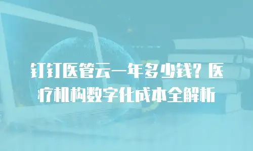 钉钉医管云一年多少钱？医疗机构数字化成本全解析