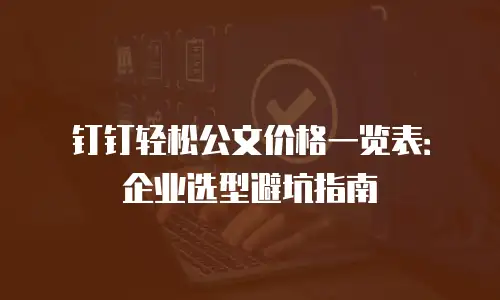 钉钉轻松公文价格一览表：企业选型避坑指南