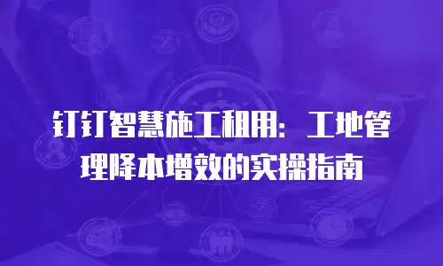 钉钉智慧施工租用：工地管理降本增效的实操指南