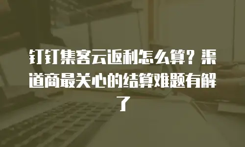 钉钉集客云返利怎么算？渠道商最关心的结算难题有解了