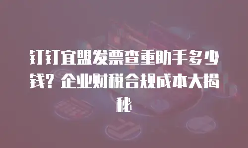 钉钉宜盟发票查重助手多少钱？企业财税合规成本大揭秘