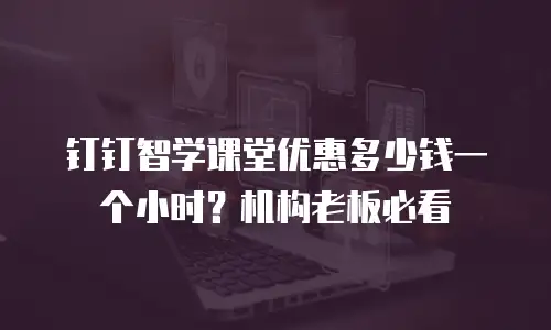 钉钉智学课堂优惠多少钱一个小时？机构老板必看