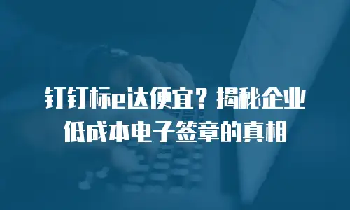 钉钉标e达便宜？揭秘企业低成本电子签章的真相