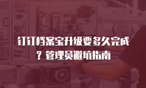 钉钉档案宝升级要多久完成？管理员避坑指南