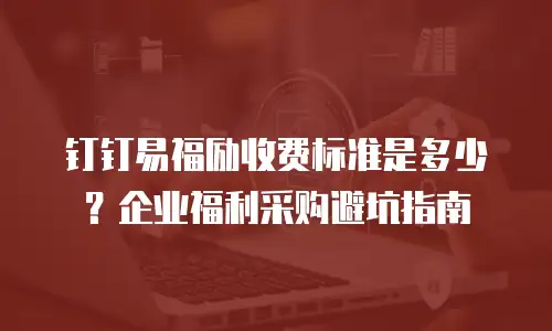 钉钉易福励收费标准是多少？企业福利采购避坑指南