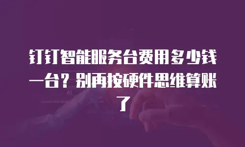 钉钉智能服务台费用多少钱一台？别再按硬件思维算账了