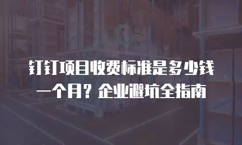钉钉项目收费标准是多少钱一个月？企业避坑全指南