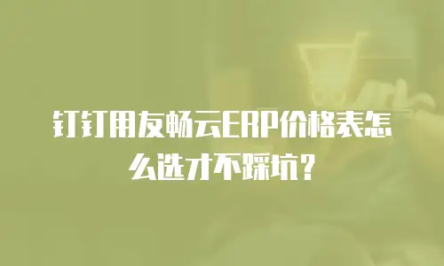 钉钉用友畅云ERP价格表怎么选才不踩坑？