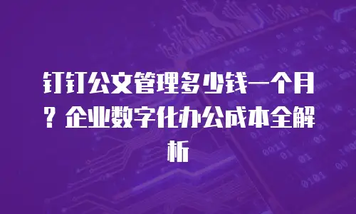 钉钉公文管理多少钱一个月？企业数字化办公成本全解析