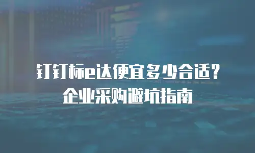 钉钉标e达便宜多少合适？企业采购避坑指南