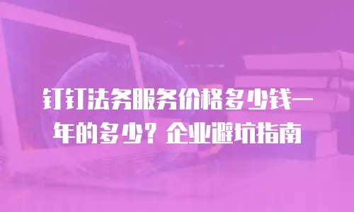 钉钉法务服务价格多少钱一年的多少？企业避坑指南