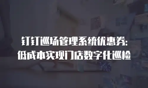 钉钉巡场管理系统优惠券：低成本实现门店数字化巡检