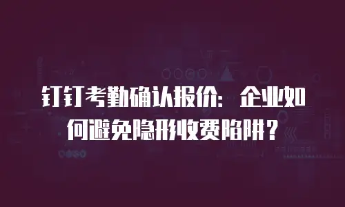 钉钉考勤确认报价：企业如何避免隐形收费陷阱？